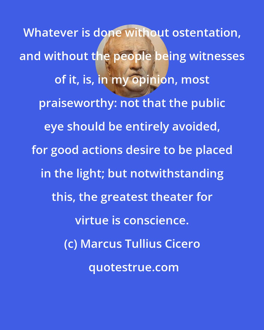 Marcus Tullius Cicero: Whatever is done without ostentation, and without the people being witnesses of it, is, in my opinion, most praiseworthy: not that the public eye should be entirely avoided, for good actions desire to be placed in the light; but notwithstanding this, the greatest theater for virtue is conscience.