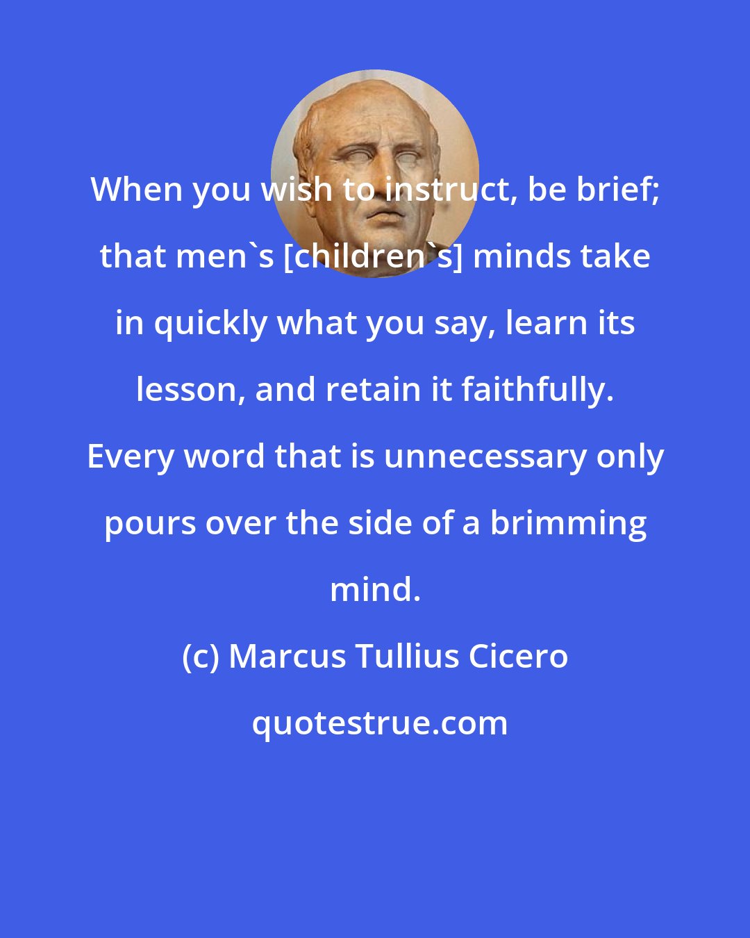 Marcus Tullius Cicero: When you wish to instruct, be brief; that men's [children's] minds take in quickly what you say, learn its lesson, and retain it faithfully. Every word that is unnecessary only pours over the side of a brimming mind.