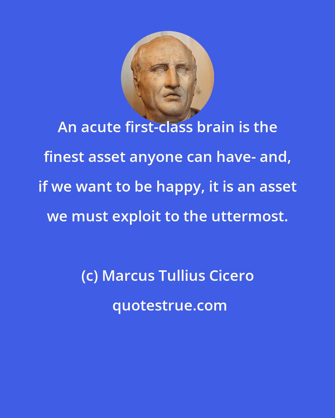 Marcus Tullius Cicero: An acute first-class brain is the finest asset anyone can have- and, if we want to be happy, it is an asset we must exploit to the uttermost.