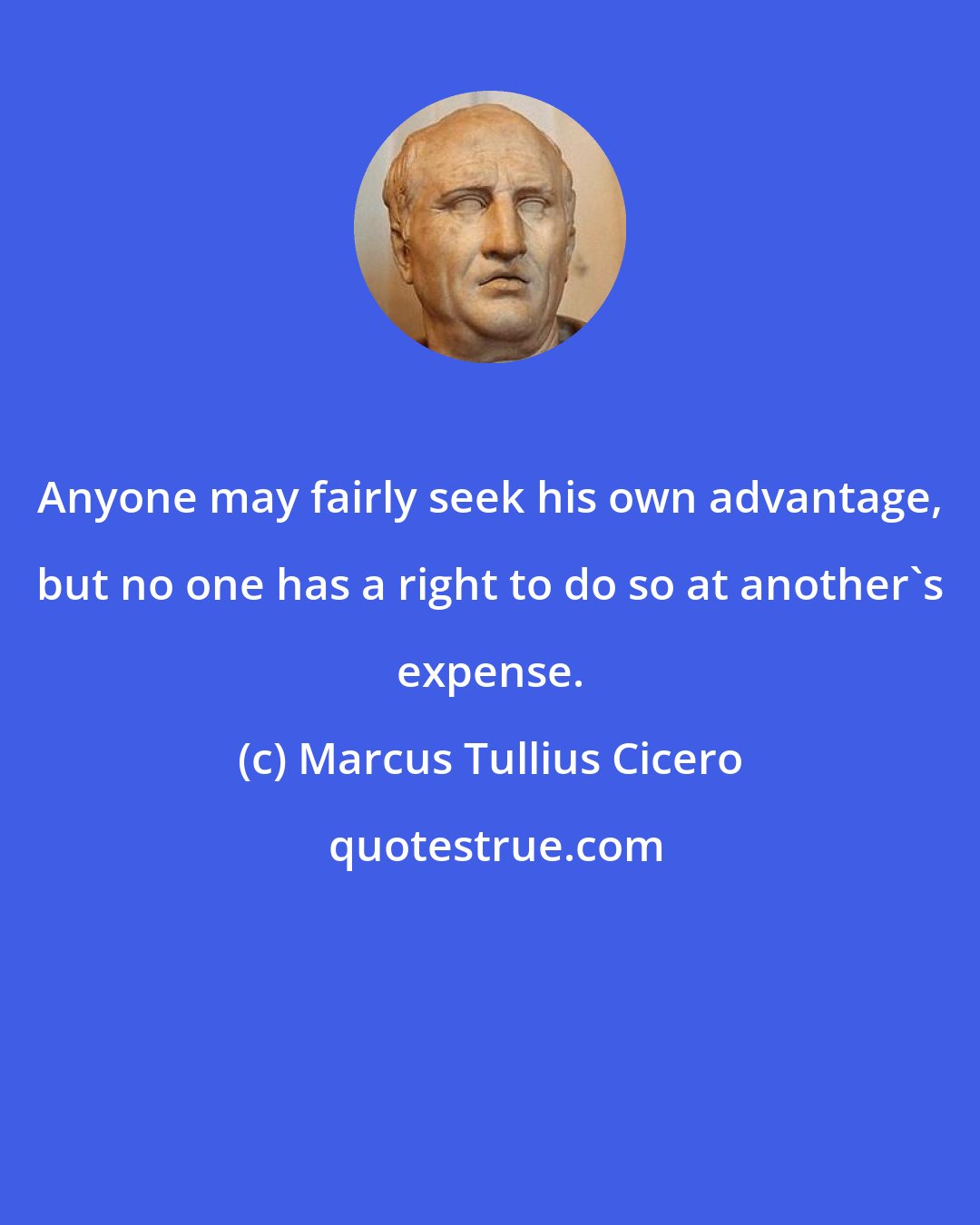 Marcus Tullius Cicero: Anyone may fairly seek his own advantage, but no one has a right to do so at another's expense.