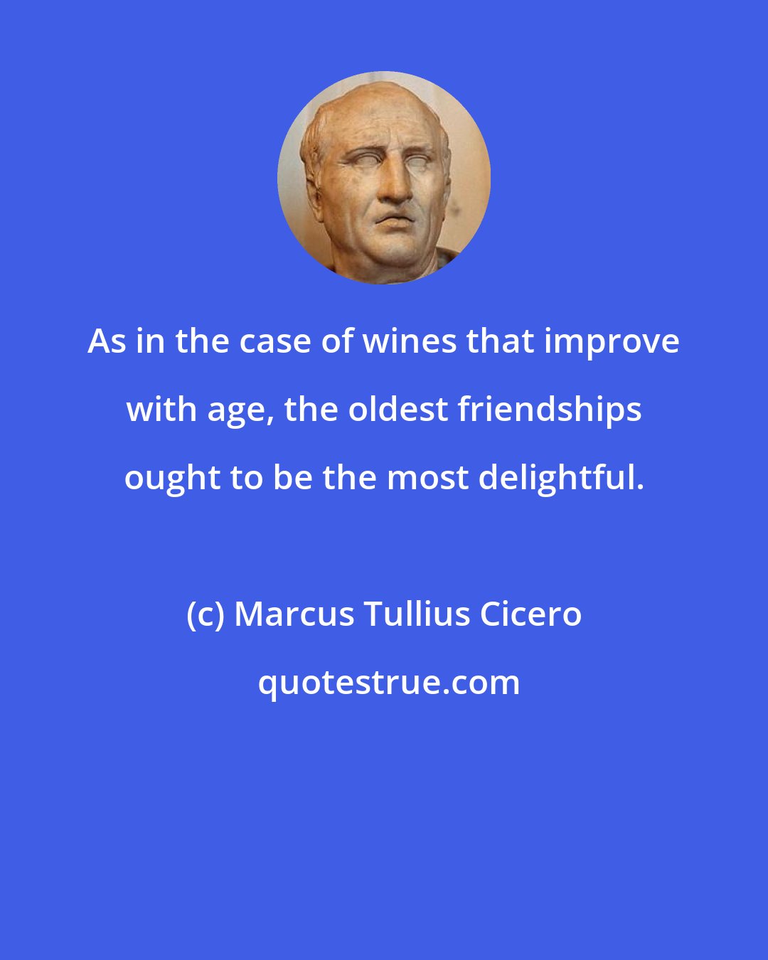 Marcus Tullius Cicero: As in the case of wines that improve with age, the oldest friendships ought to be the most delightful.