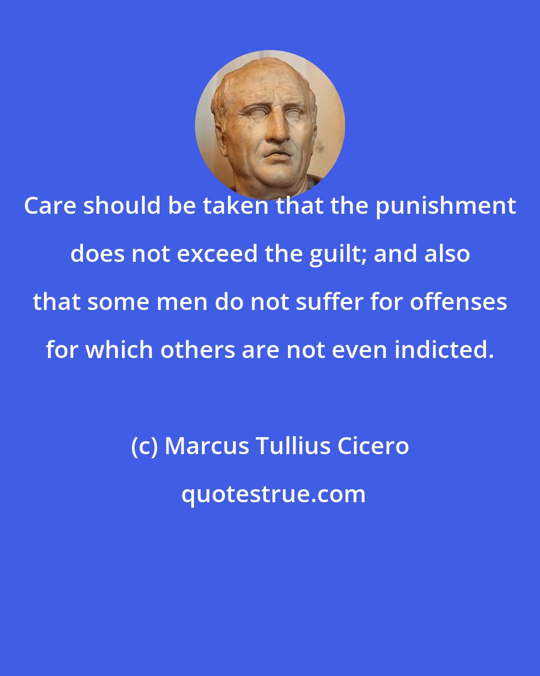 Marcus Tullius Cicero: Care should be taken that the punishment does not exceed the guilt; and also that some men do not suffer for offenses for which others are not even indicted.