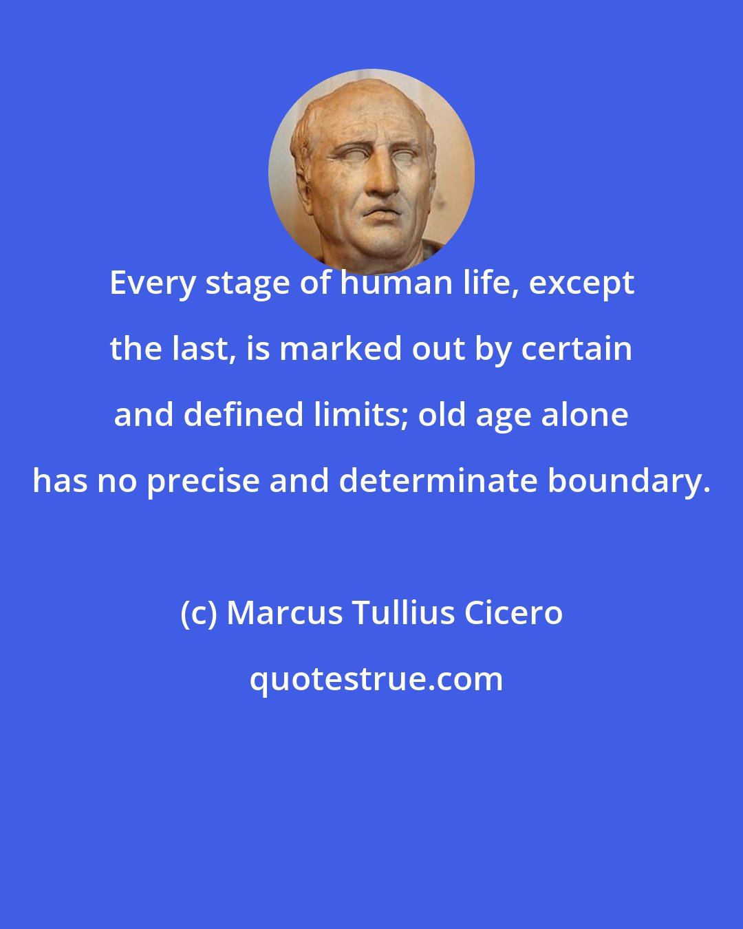 Marcus Tullius Cicero: Every stage of human life, except the last, is marked out by certain and defined limits; old age alone has no precise and determinate boundary.