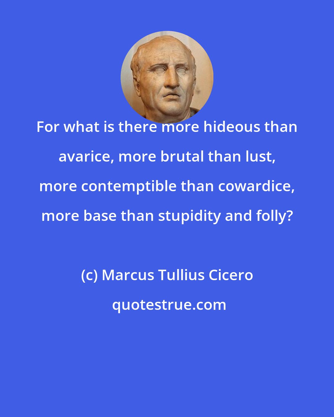 Marcus Tullius Cicero: For what is there more hideous than avarice, more brutal than lust, more contemptible than cowardice, more base than stupidity and folly?