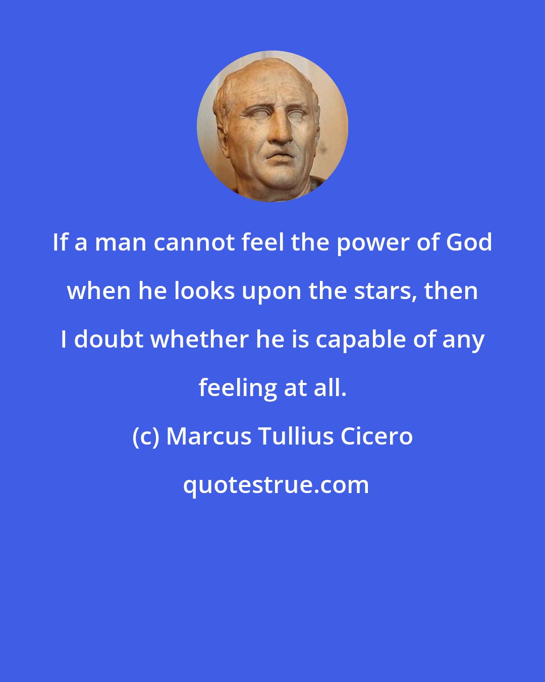 Marcus Tullius Cicero: If a man cannot feel the power of God when he looks upon the stars, then I doubt whether he is capable of any feeling at all.