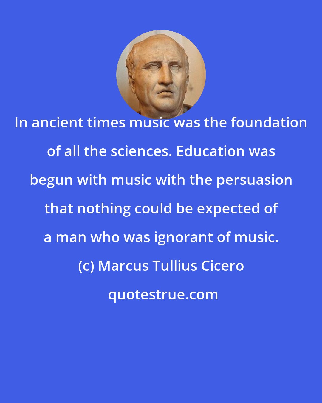 Marcus Tullius Cicero: In ancient times music was the foundation of all the sciences. Education was begun with music with the persuasion that nothing could be expected of a man who was ignorant of music.