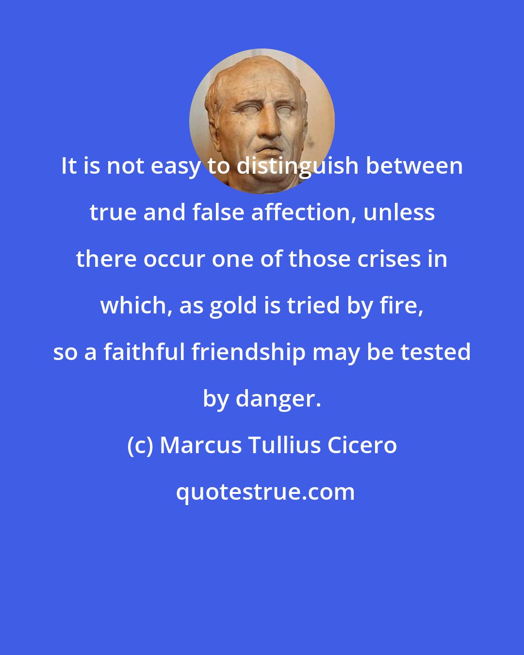 Marcus Tullius Cicero: It is not easy to distinguish between true and false affection, unless there occur one of those crises in which, as gold is tried by fire, so a faithful friendship may be tested by danger.