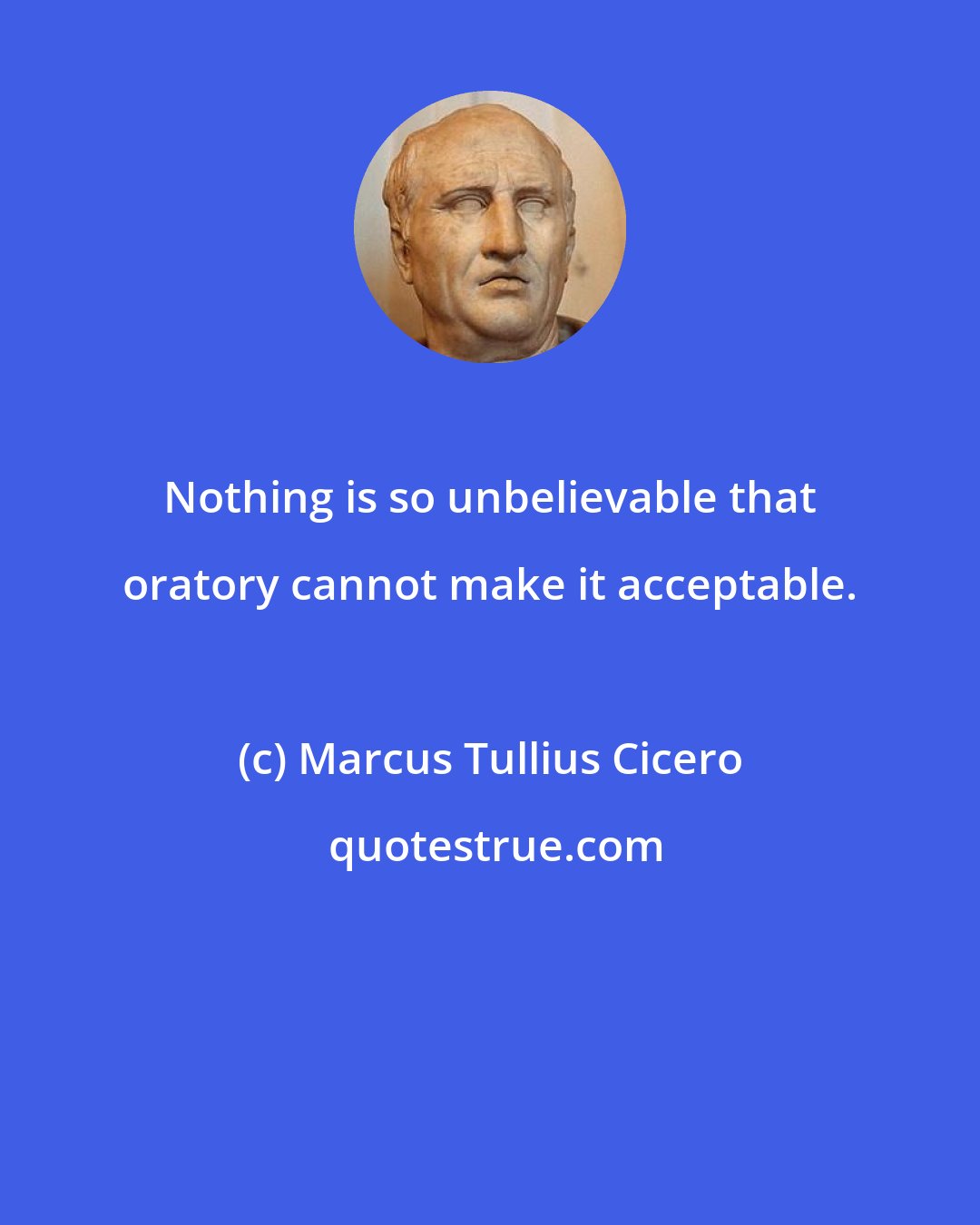 Marcus Tullius Cicero: Nothing is so unbelievable that oratory cannot make it acceptable.