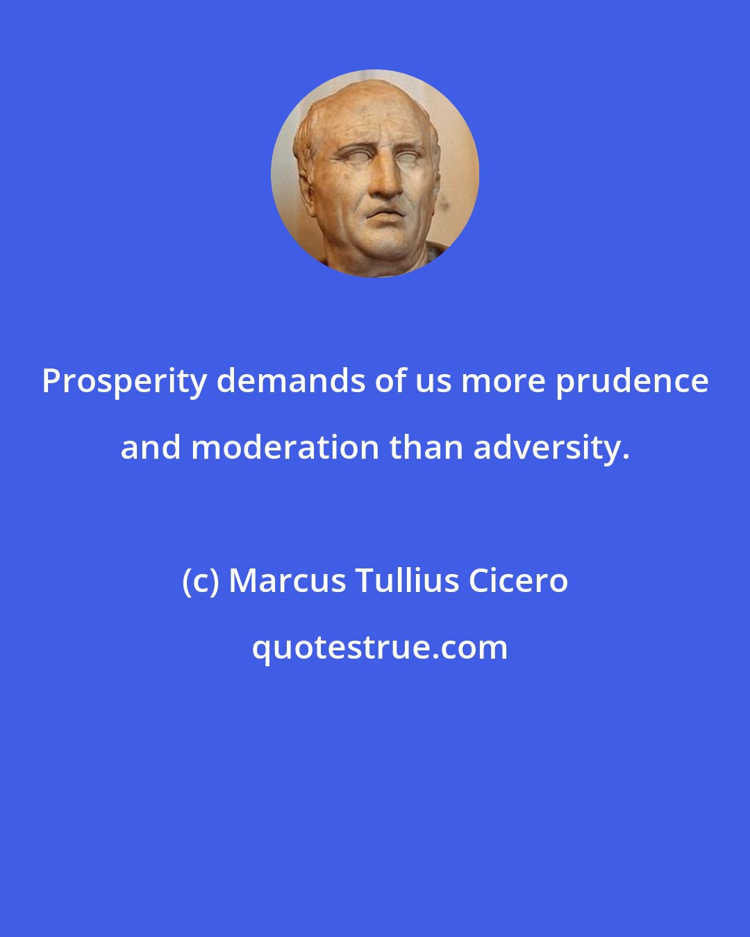 Marcus Tullius Cicero: Prosperity demands of us more prudence and moderation than adversity.