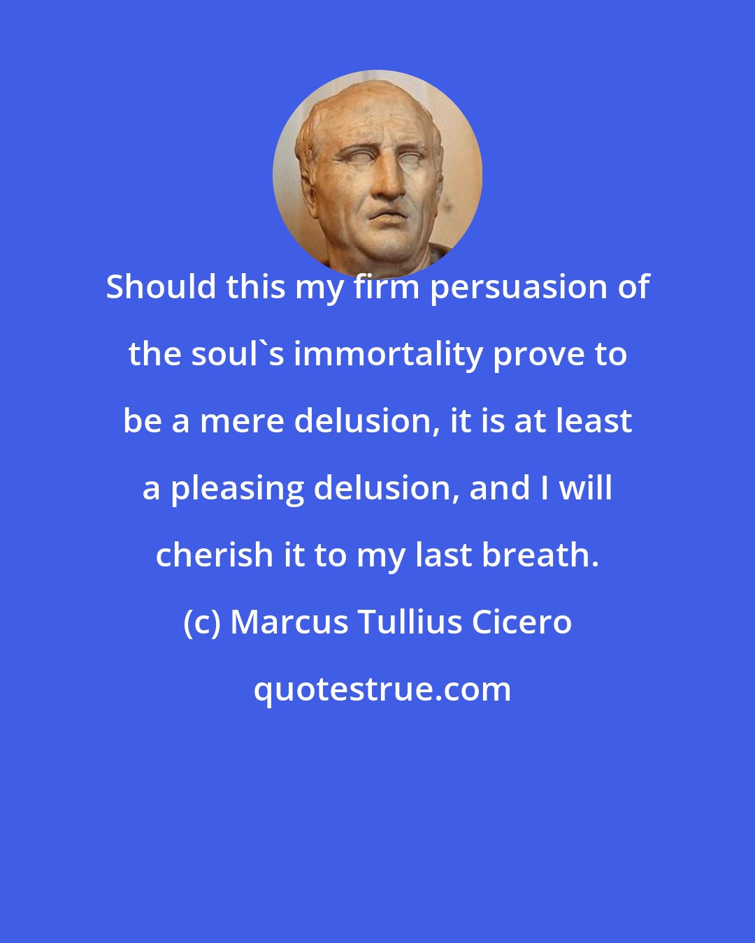 Marcus Tullius Cicero: Should this my firm persuasion of the soul's immortality prove to be a mere delusion, it is at least a pleasing delusion, and I will cherish it to my last breath.