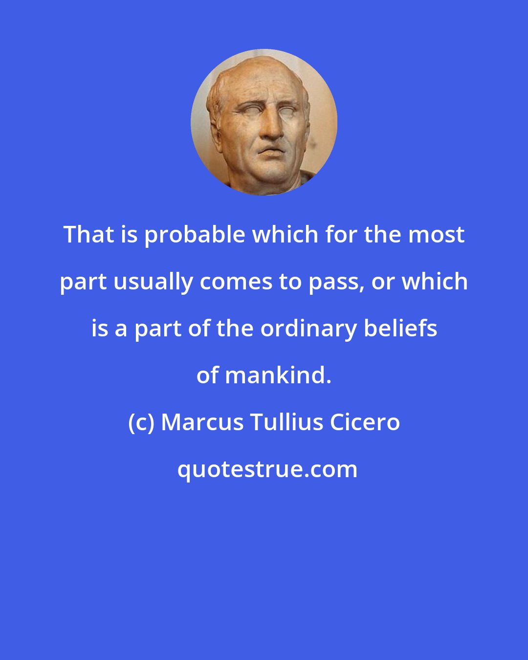 Marcus Tullius Cicero: That is probable which for the most part usually comes to pass, or which is a part of the ordinary beliefs of mankind.