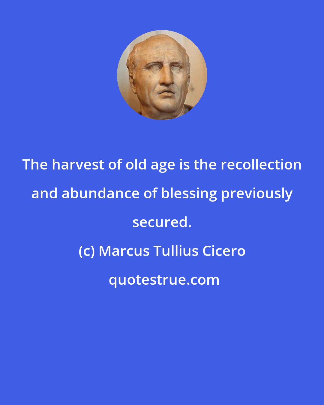 Marcus Tullius Cicero: The harvest of old age is the recollection and abundance of blessing previously secured.