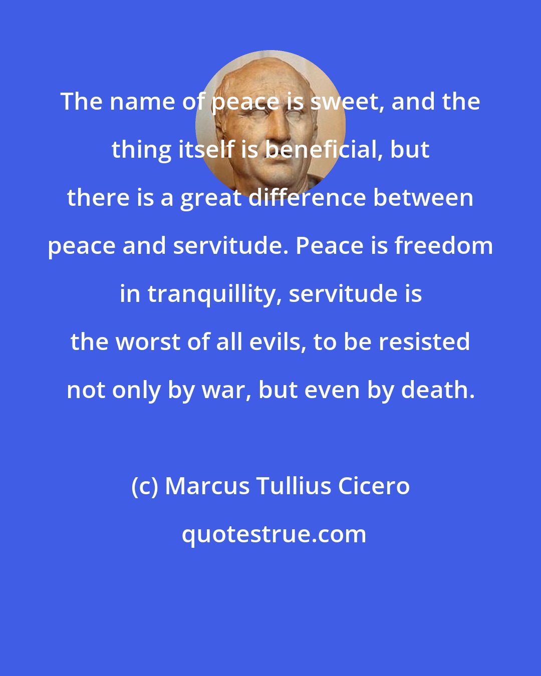 Marcus Tullius Cicero: The name of peace is sweet, and the thing itself is beneficial, but there is a great difference between peace and servitude. Peace is freedom in tranquillity, servitude is the worst of all evils, to be resisted not only by war, but even by death.