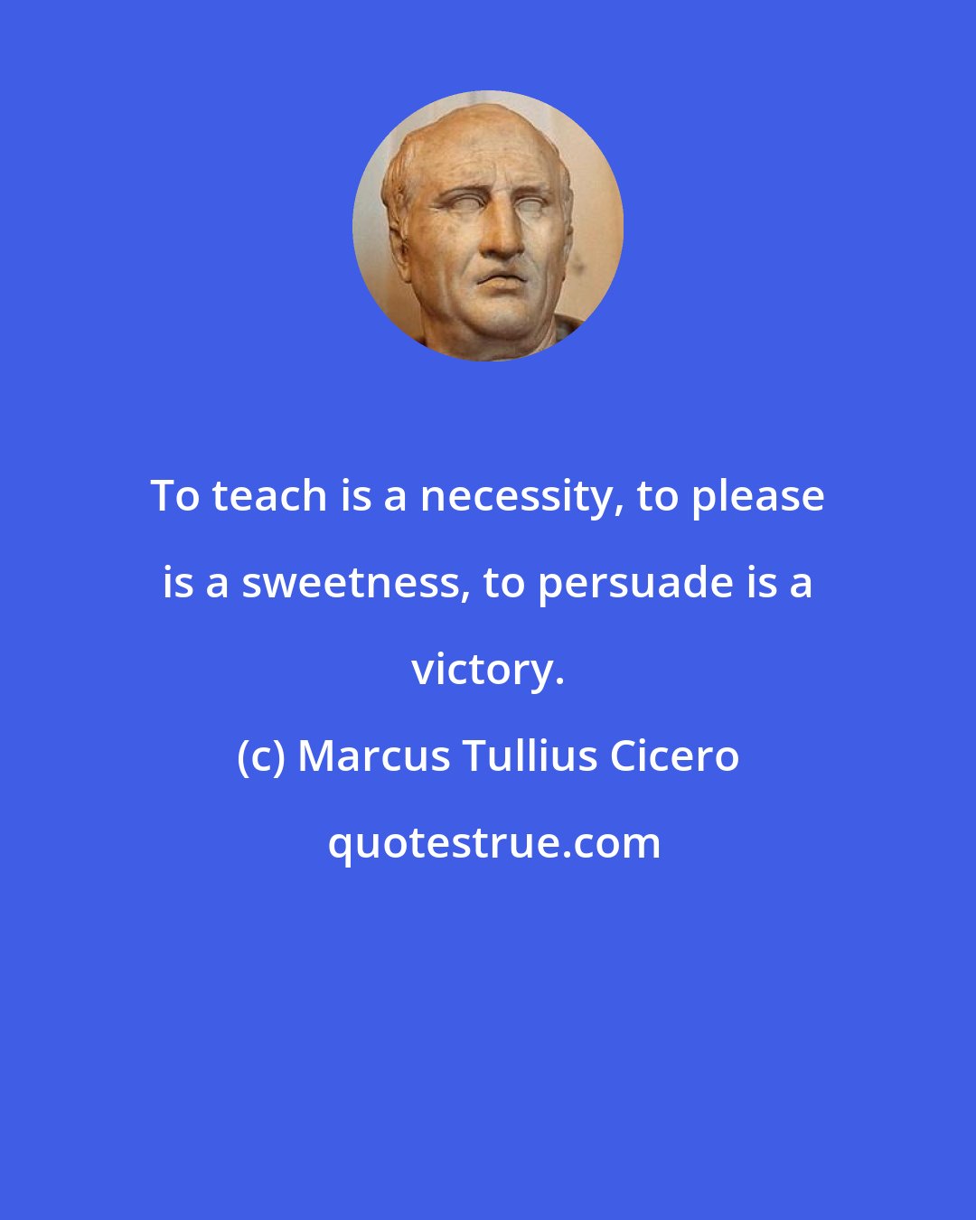 Marcus Tullius Cicero: To teach is a necessity, to please is a sweetness, to persuade is a victory.