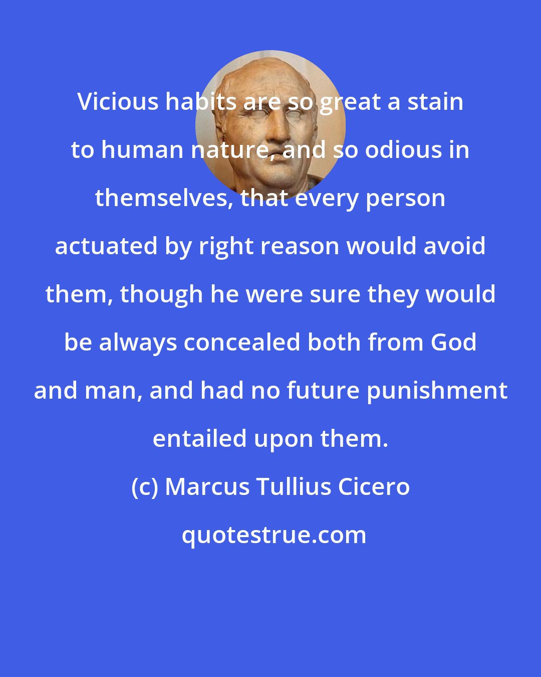 Marcus Tullius Cicero: Vicious habits are so great a stain to human nature, and so odious in themselves, that every person actuated by right reason would avoid them, though he were sure they would be always concealed both from God and man, and had no future punishment entailed upon them.