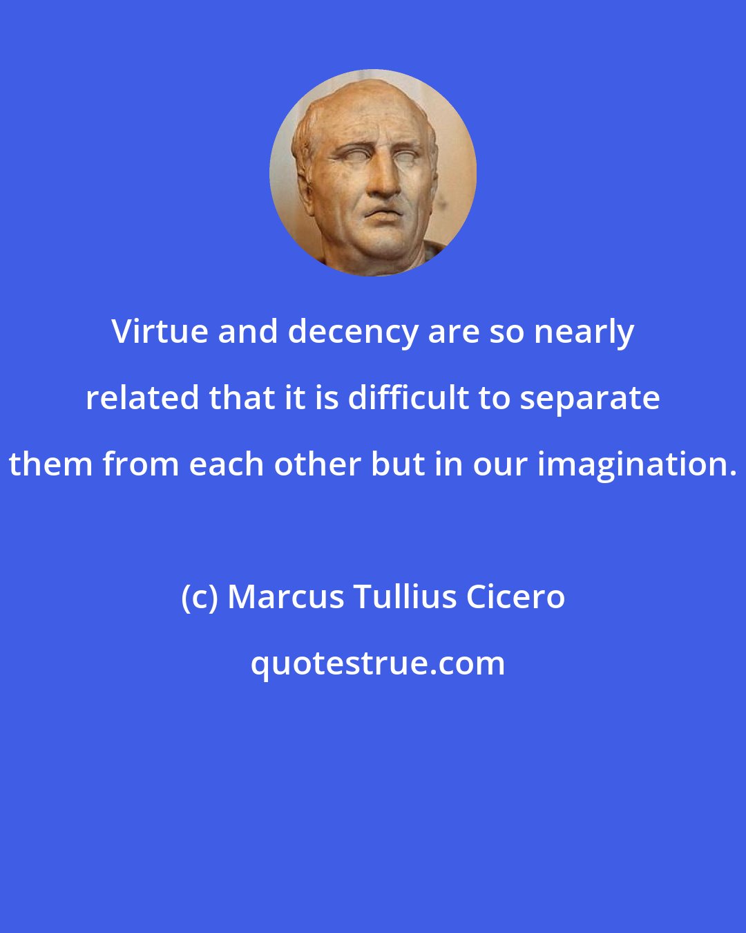 Marcus Tullius Cicero: Virtue and decency are so nearly related that it is difficult to separate them from each other but in our imagination.