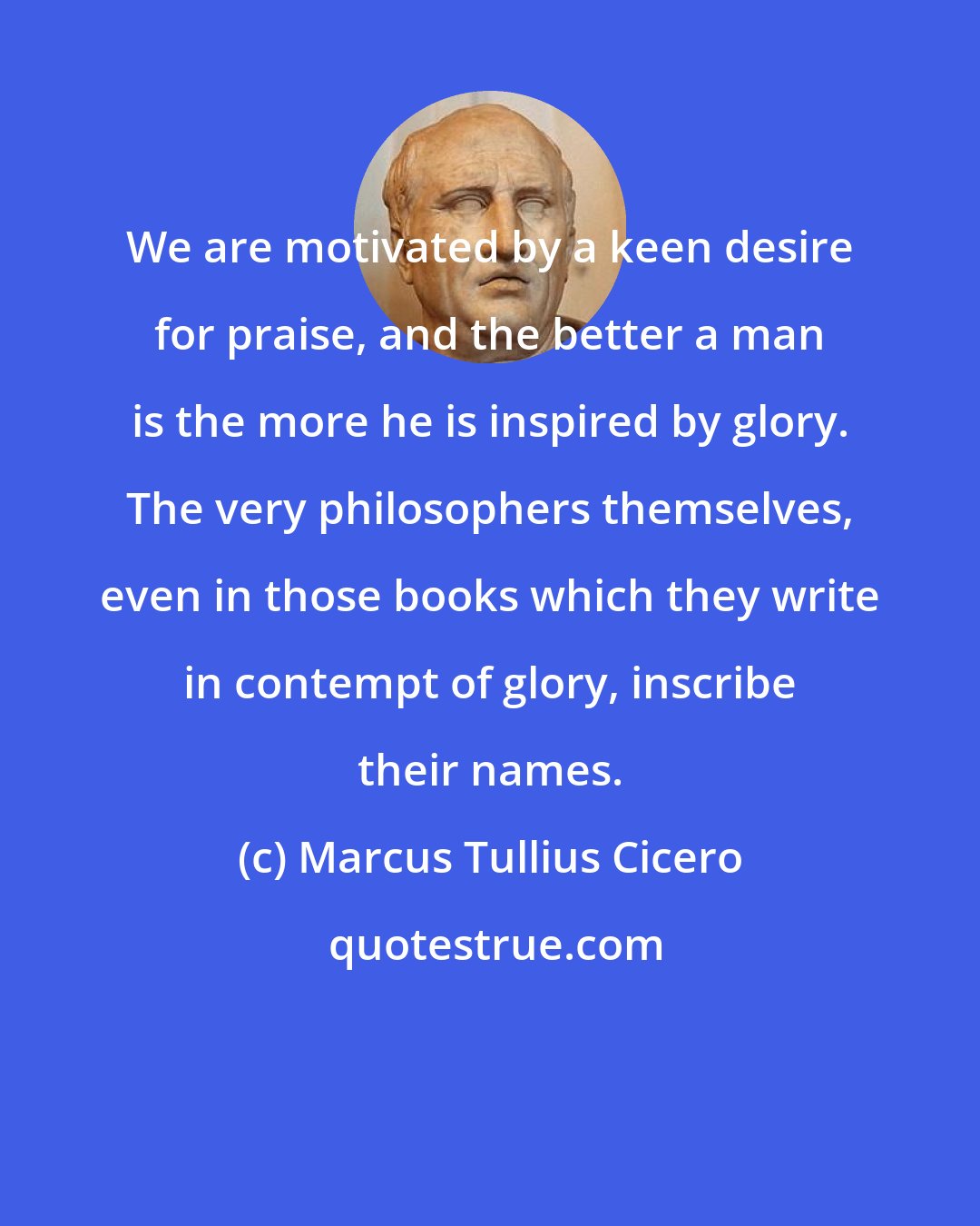 Marcus Tullius Cicero: We are motivated by a keen desire for praise, and the better a man is the more he is inspired by glory. The very philosophers themselves, even in those books which they write in contempt of glory, inscribe their names.