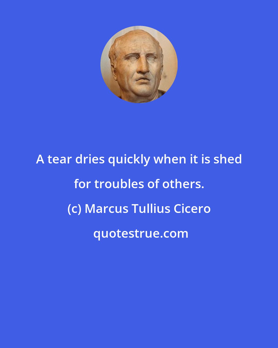 Marcus Tullius Cicero: A tear dries quickly when it is shed for troubles of others.