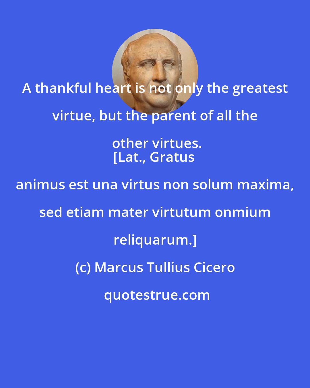 Marcus Tullius Cicero: A thankful heart is not only the greatest virtue, but the parent of all the other virtues.
[Lat., Gratus animus est una virtus non solum maxima, sed etiam mater virtutum onmium reliquarum.]