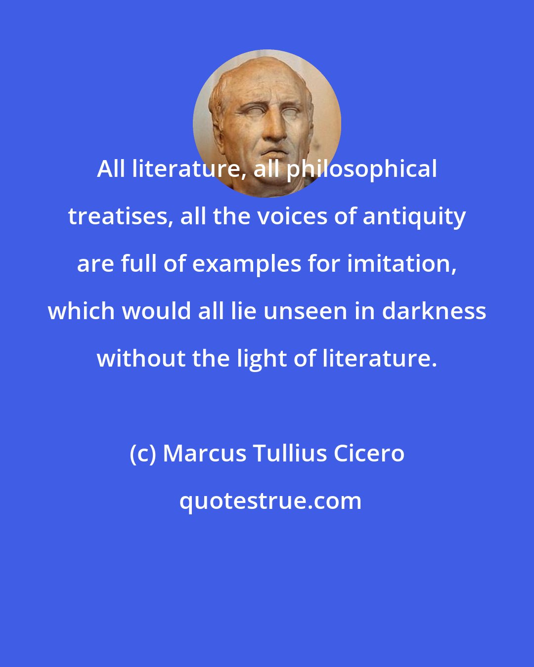 Marcus Tullius Cicero: All literature, all philosophical treatises, all the voices of antiquity are full of examples for imitation, which would all lie unseen in darkness without the light of literature.