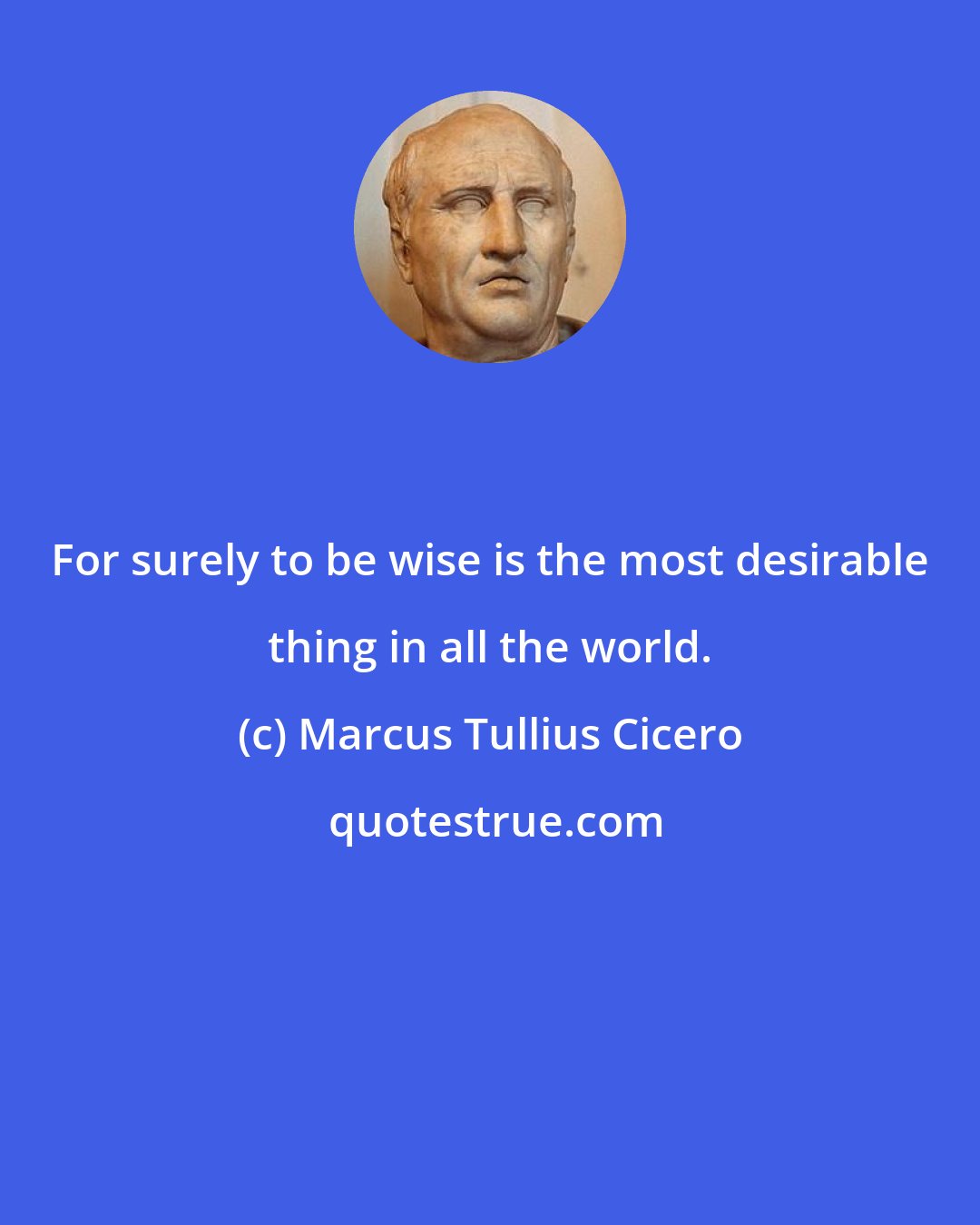 Marcus Tullius Cicero: For surely to be wise is the most desirable thing in all the world.