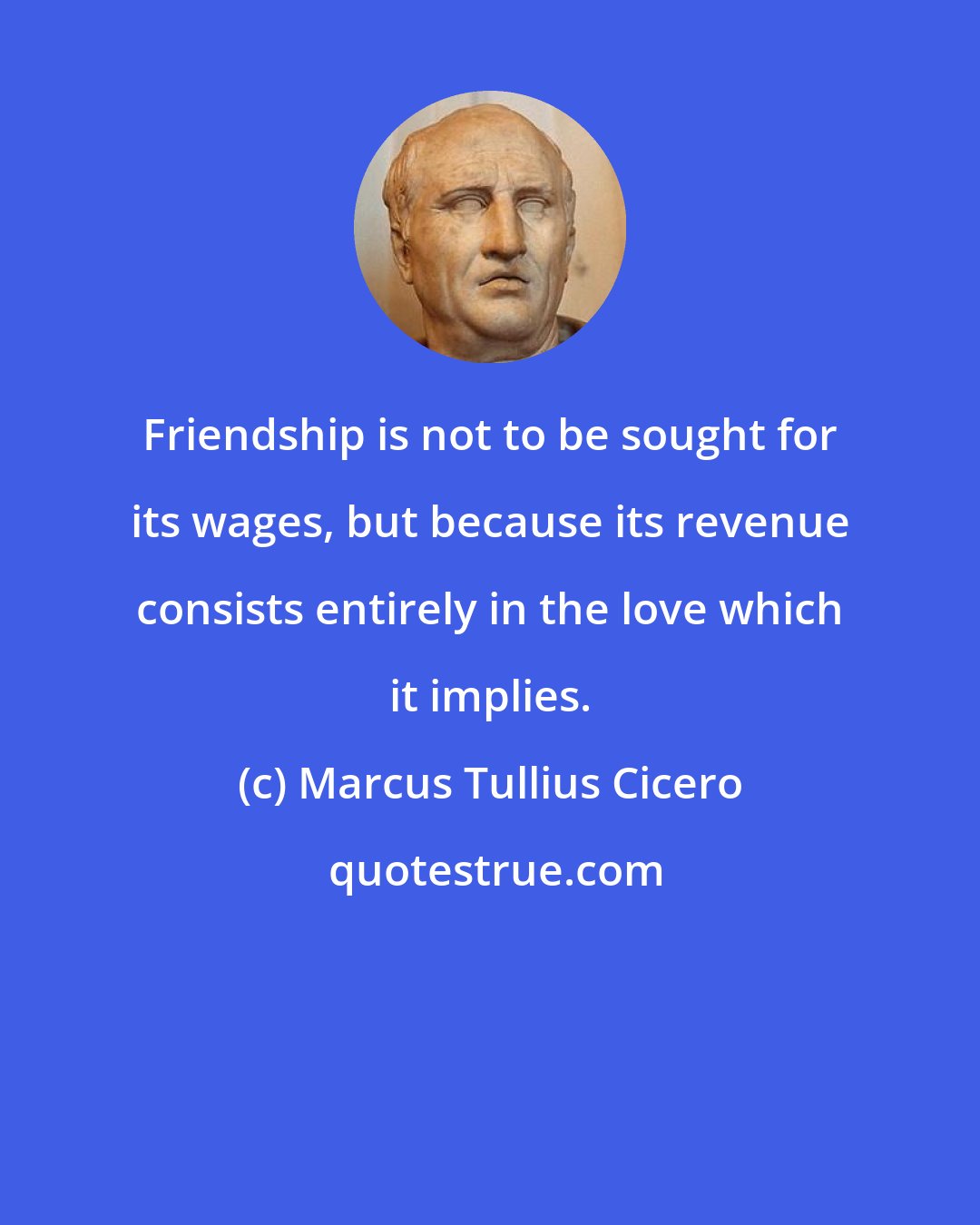 Marcus Tullius Cicero: Friendship is not to be sought for its wages, but because its revenue consists entirely in the love which it implies.