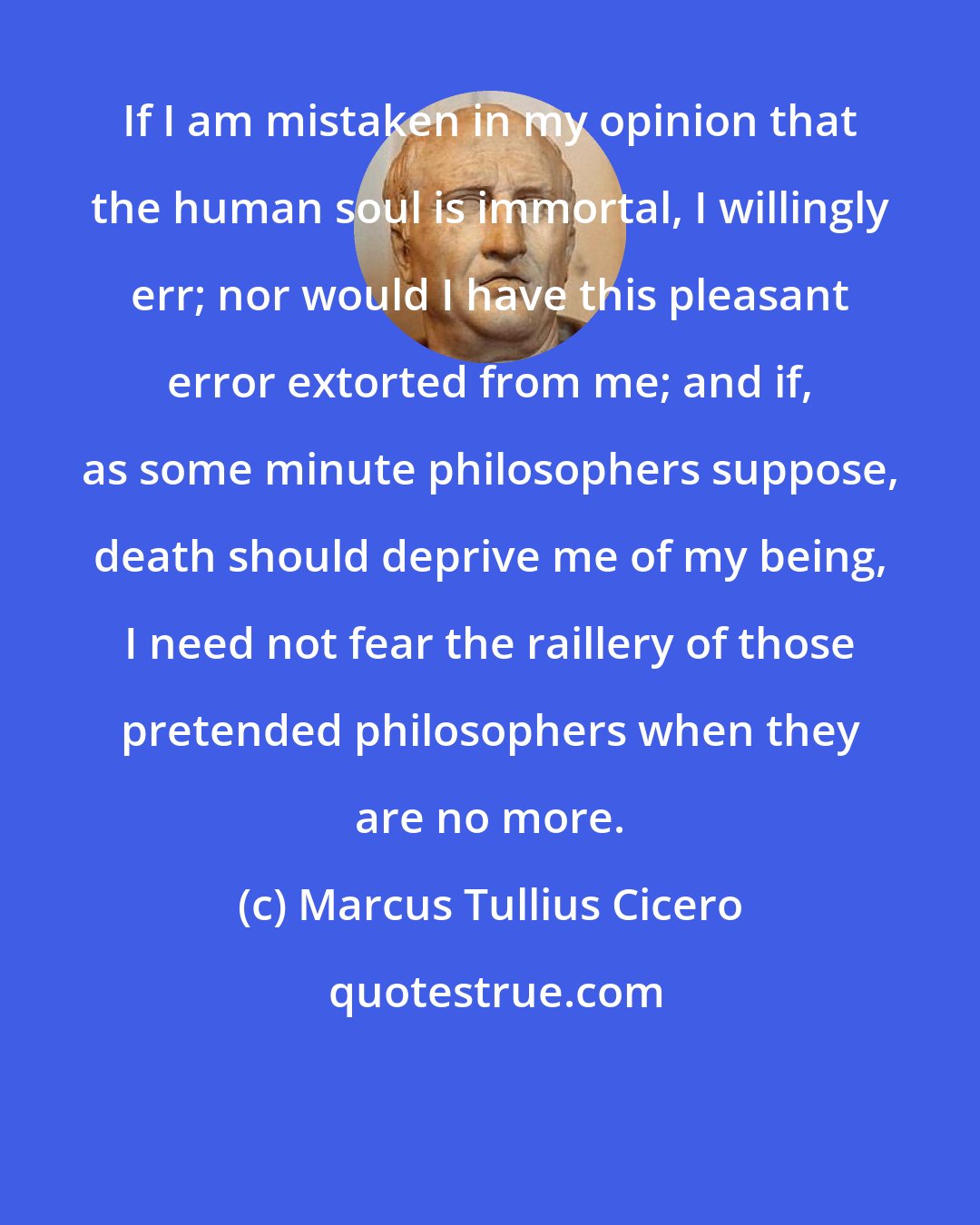 Marcus Tullius Cicero: If I am mistaken in my opinion that the human soul is immortal, I willingly err; nor would I have this pleasant error extorted from me; and if, as some minute philosophers suppose, death should deprive me of my being, I need not fear the raillery of those pretended philosophers when they are no more.