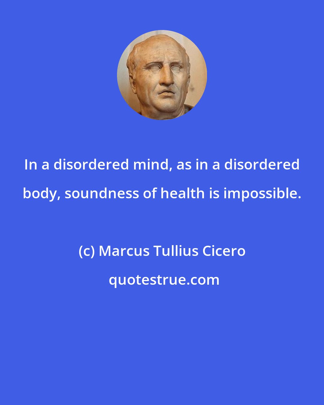 Marcus Tullius Cicero: In a disordered mind, as in a disordered body, soundness of health is impossible.