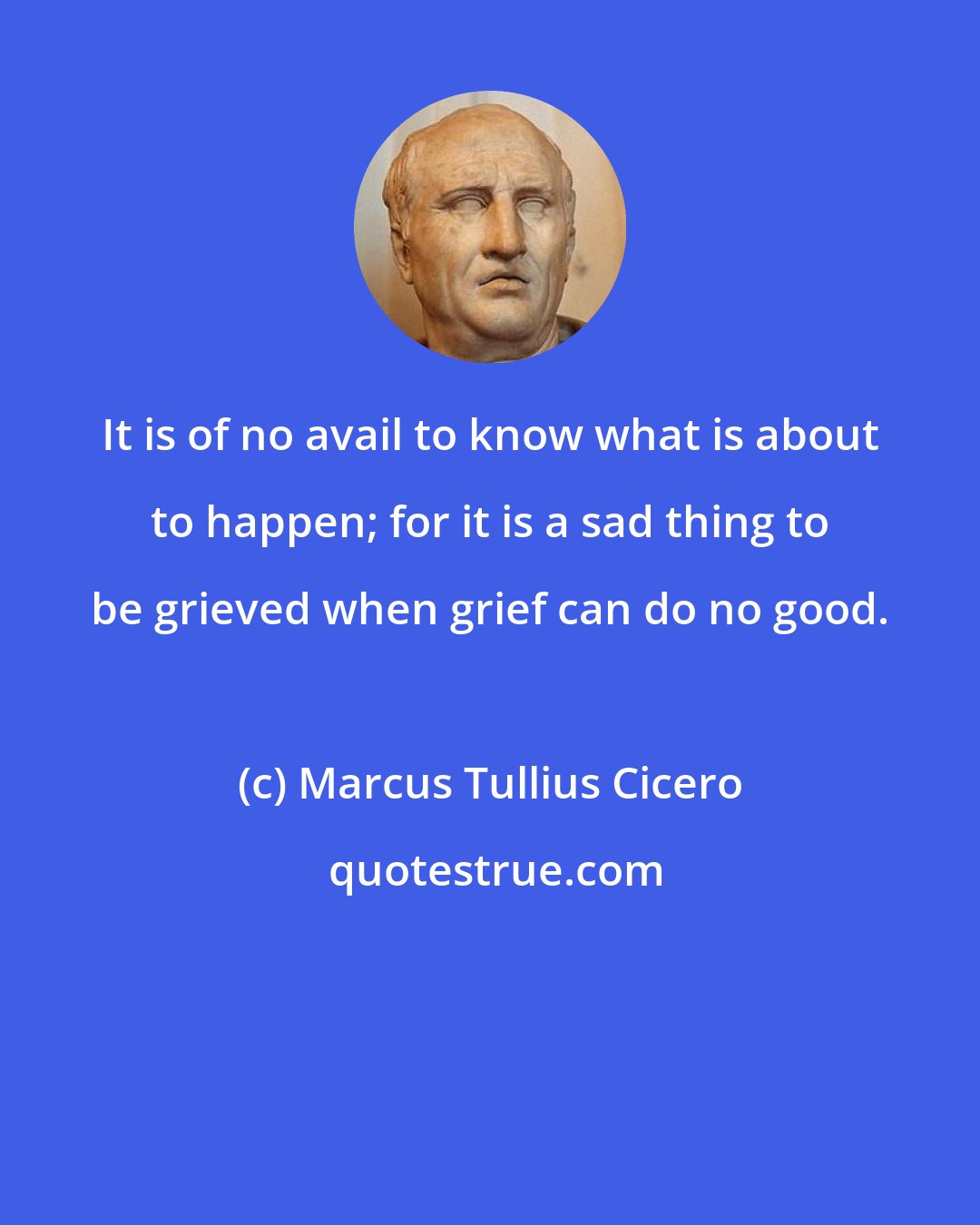 Marcus Tullius Cicero: It is of no avail to know what is about to happen; for it is a sad thing to be grieved when grief can do no good.