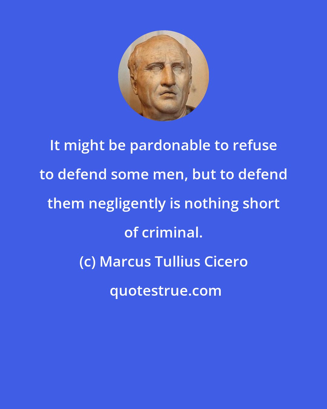 Marcus Tullius Cicero: It might be pardonable to refuse to defend some men, but to defend them negligently is nothing short of criminal.