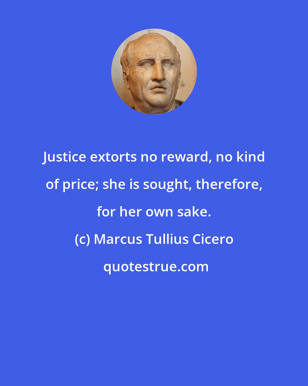 Marcus Tullius Cicero: Justice extorts no reward, no kind of price; she is sought, therefore, for her own sake.