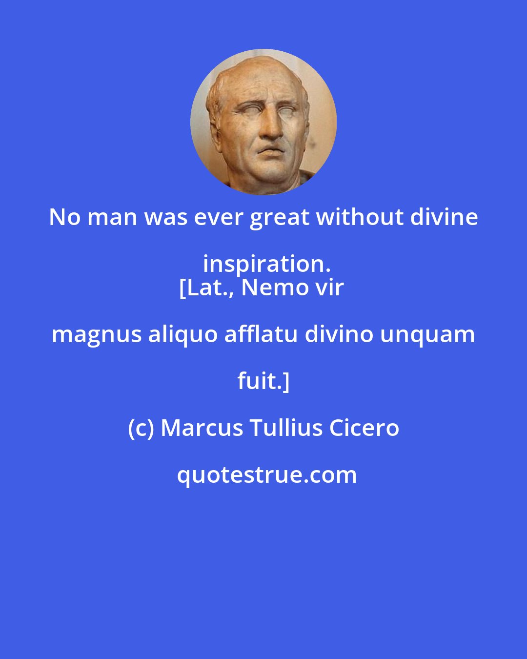 Marcus Tullius Cicero: No man was ever great without divine inspiration.
[Lat., Nemo vir magnus aliquo afflatu divino unquam fuit.]