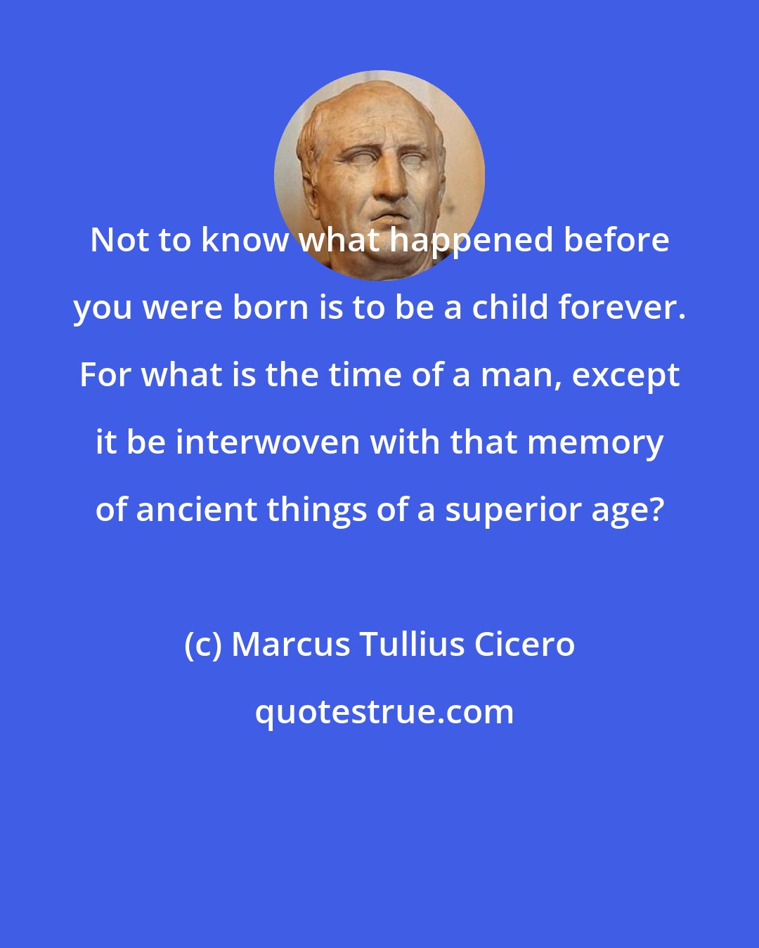 Marcus Tullius Cicero: Not to know what happened before you were born is to be a child forever. For what is the time of a man, except it be interwoven with that memory of ancient things of a superior age?