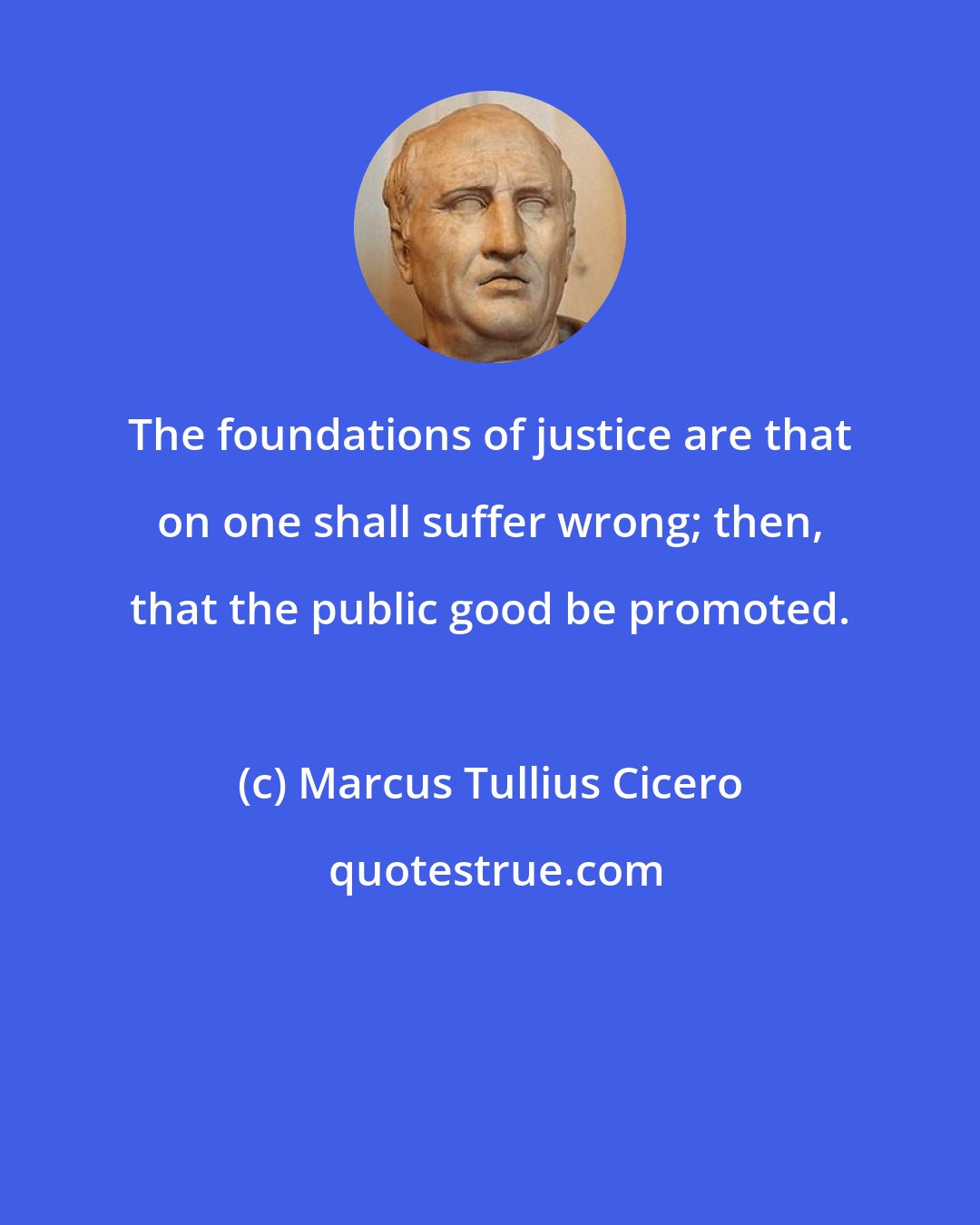 Marcus Tullius Cicero: The foundations of justice are that on one shall suffer wrong; then, that the public good be promoted.