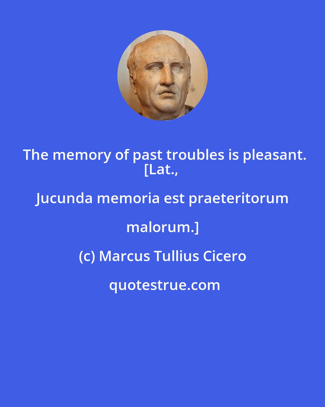 Marcus Tullius Cicero: The memory of past troubles is pleasant.
[Lat., Jucunda memoria est praeteritorum malorum.]