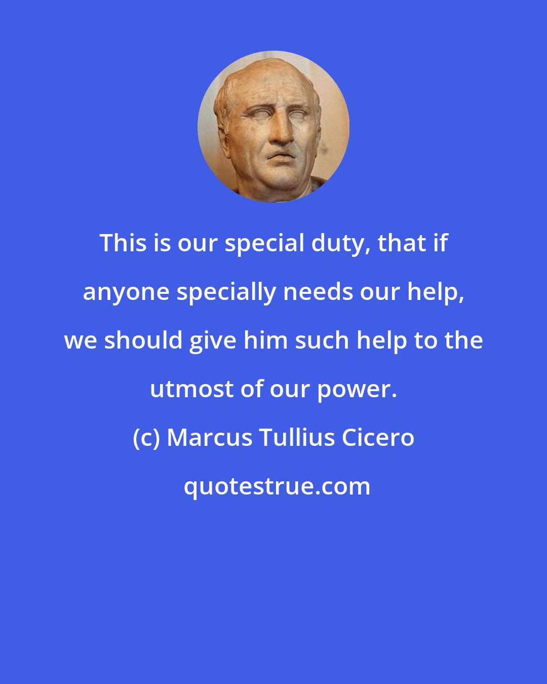 Marcus Tullius Cicero: This is our special duty, that if anyone specially needs our help, we should give him such help to the utmost of our power.