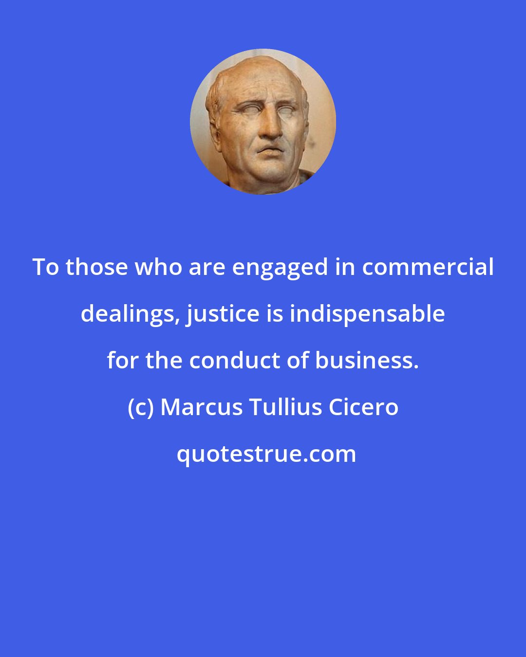 Marcus Tullius Cicero: To those who are engaged in commercial dealings, justice is indispensable for the conduct of business.