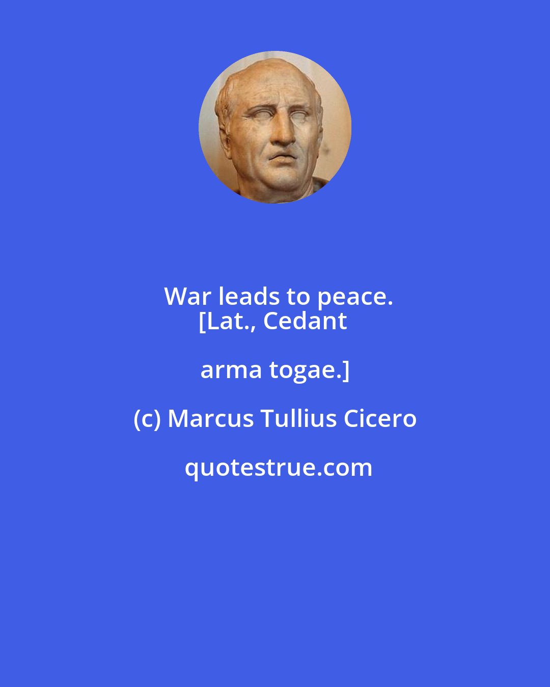 Marcus Tullius Cicero: War leads to peace.
[Lat., Cedant arma togae.]