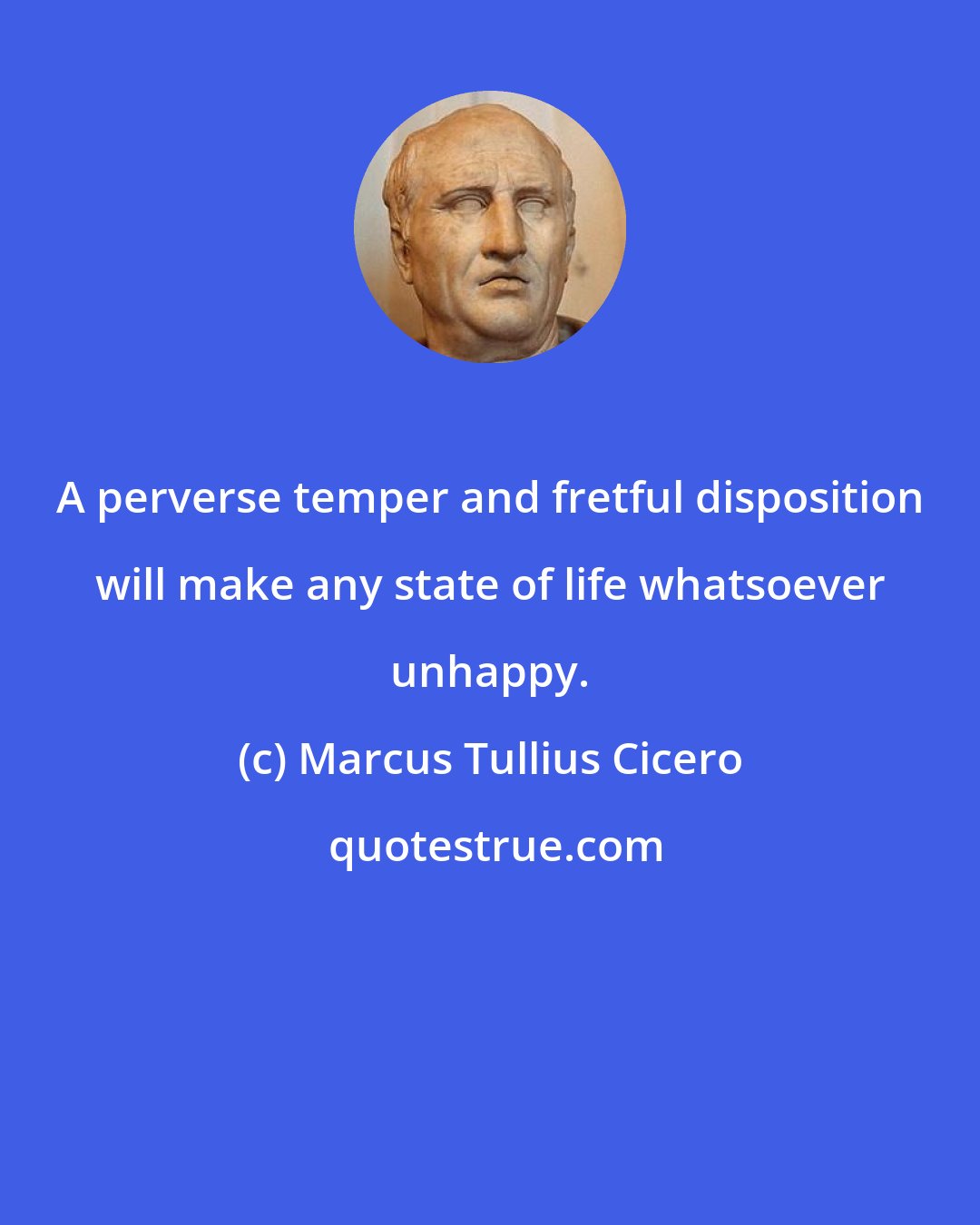 Marcus Tullius Cicero: A perverse temper and fretful disposition will make any state of life whatsoever unhappy.