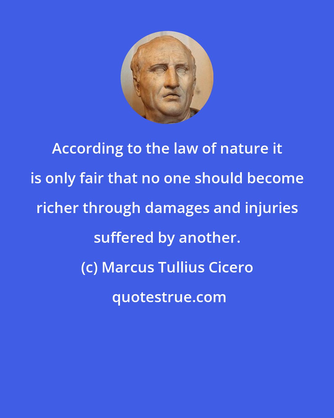 Marcus Tullius Cicero: According to the law of nature it is only fair that no one should become richer through damages and injuries suffered by another.