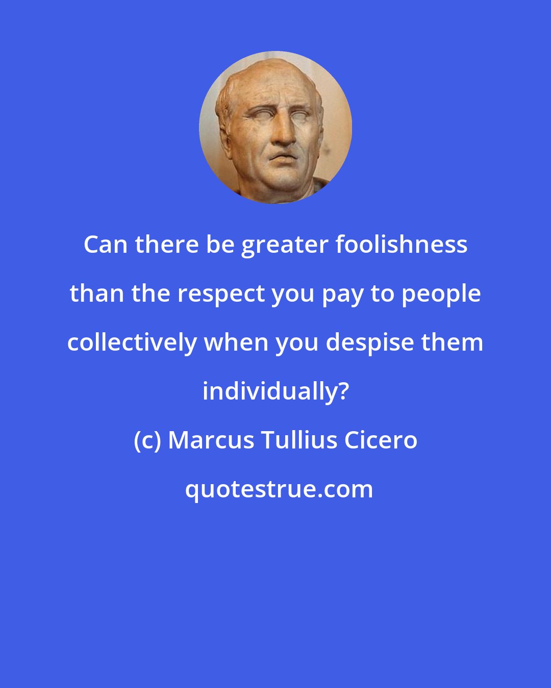 Marcus Tullius Cicero: Can there be greater foolishness than the respect you pay to people collectively when you despise them individually?