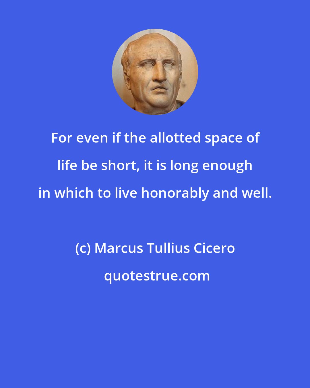 Marcus Tullius Cicero: For even if the allotted space of life be short, it is long enough in which to live honorably and well.