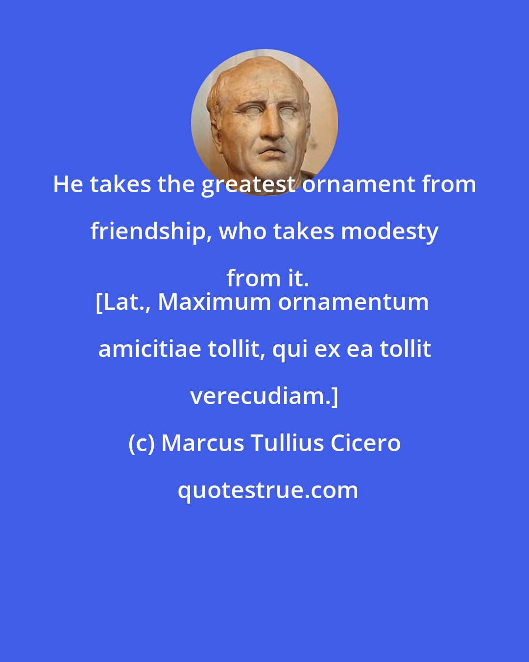 Marcus Tullius Cicero: He takes the greatest ornament from friendship, who takes modesty from it.
[Lat., Maximum ornamentum amicitiae tollit, qui ex ea tollit verecudiam.]