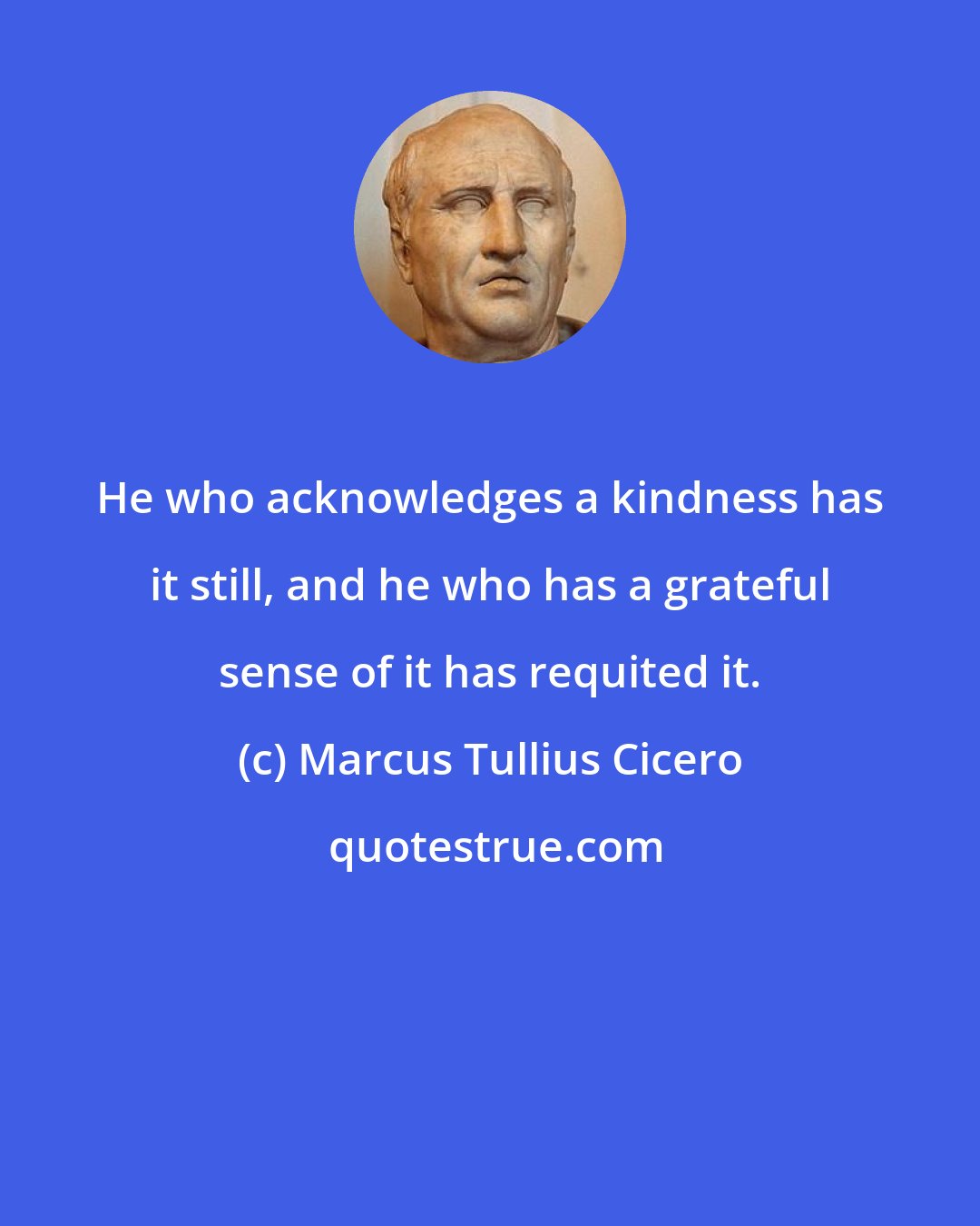Marcus Tullius Cicero: He who acknowledges a kindness has it still, and he who has a grateful sense of it has requited it.