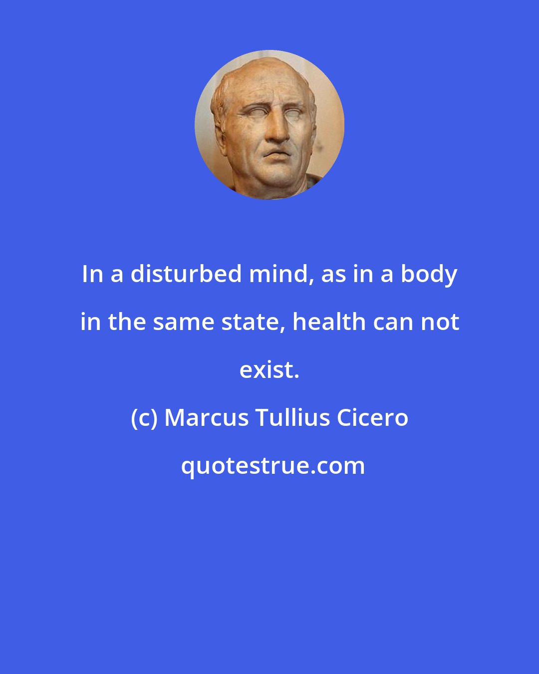 Marcus Tullius Cicero: In a disturbed mind, as in a body in the same state, health can not exist.