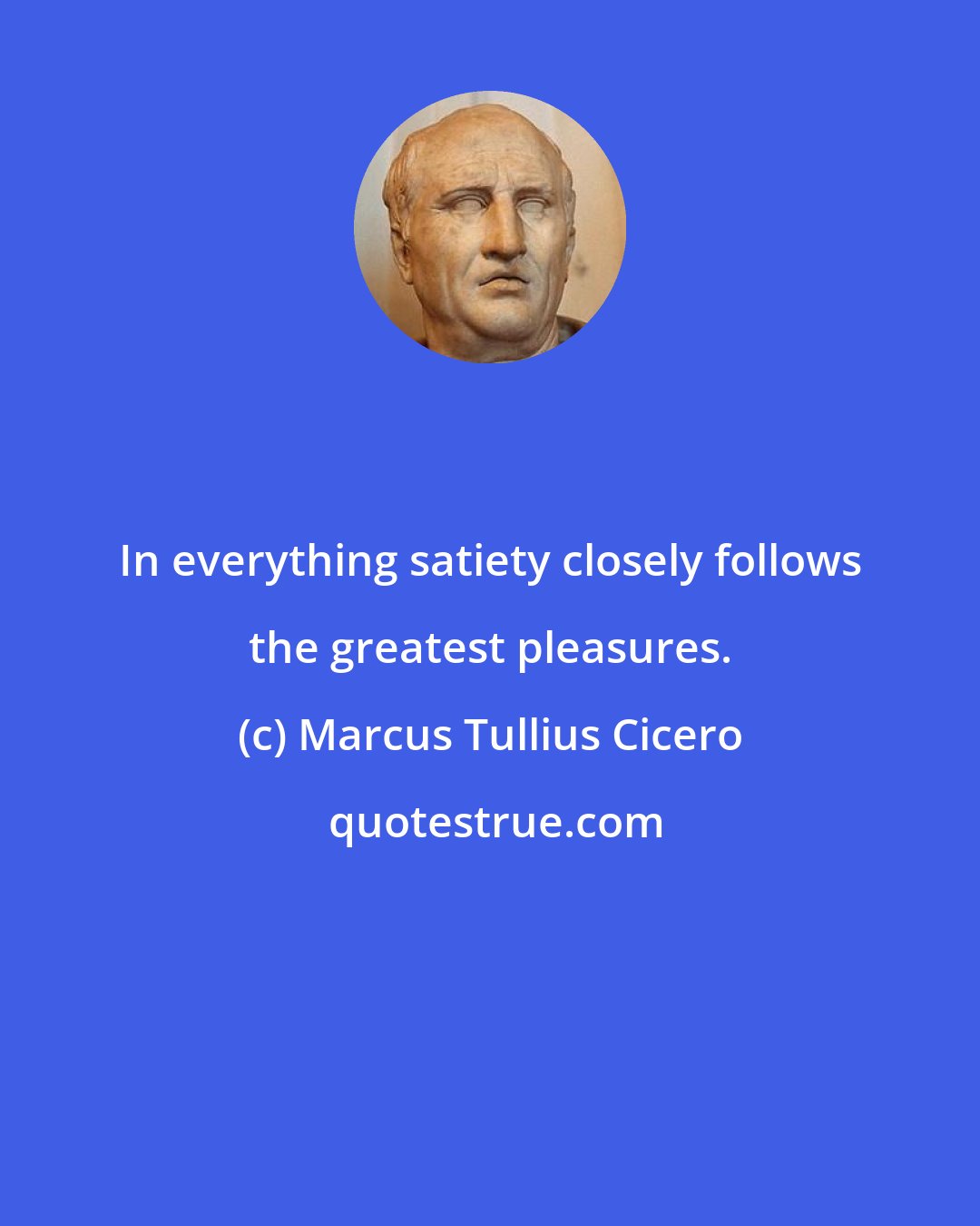 Marcus Tullius Cicero: In everything satiety closely follows the greatest pleasures.