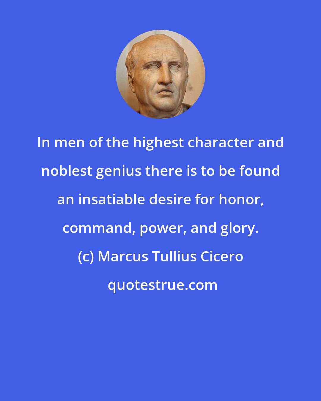Marcus Tullius Cicero: In men of the highest character and noblest genius there is to be found an insatiable desire for honor, command, power, and glory.