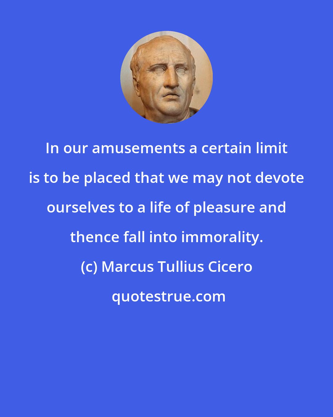 Marcus Tullius Cicero: In our amusements a certain limit is to be placed that we may not devote ourselves to a life of pleasure and thence fall into immorality.