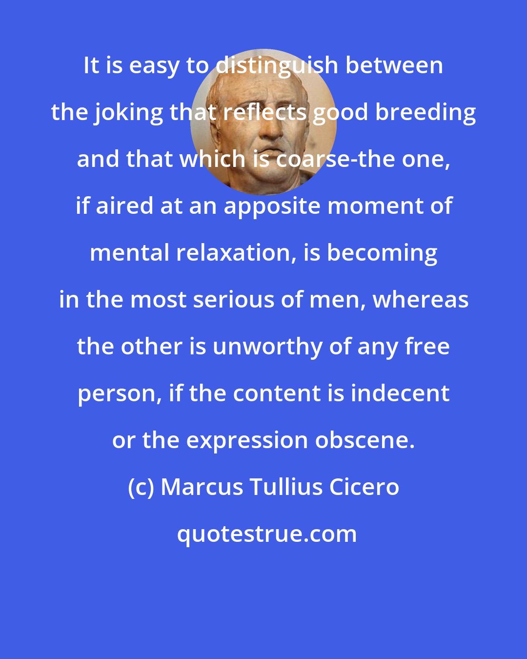 Marcus Tullius Cicero: It is easy to distinguish between the joking that reflects good breeding and that which is coarse-the one, if aired at an apposite moment of mental relaxation, is becoming in the most serious of men, whereas the other is unworthy of any free person, if the content is indecent or the expression obscene.