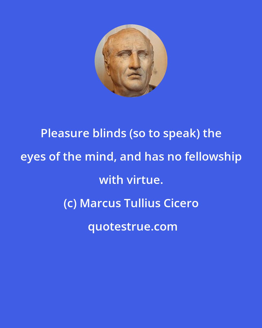 Marcus Tullius Cicero: Pleasure blinds (so to speak) the eyes of the mind, and has no fellowship with virtue.